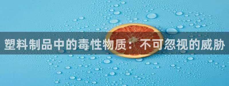 太阳集团网站古天乐：塑料制品中的毒性物质：不可忽视的威胁