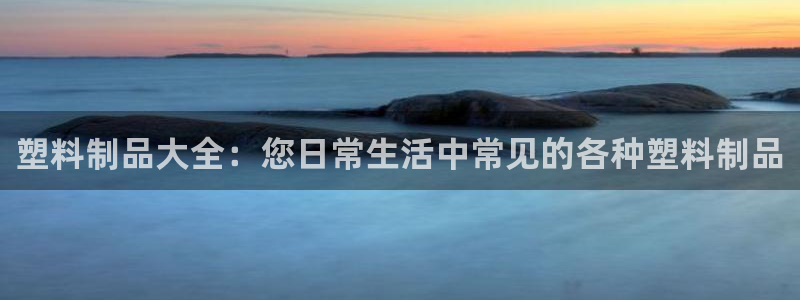 太阳gg娱乐胺44262：塑料制品大全：您日常生活中常见的各