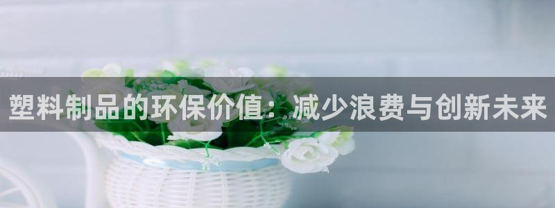 太阳集团所有网址16877：塑料制品的环保价值：减少浪费与创