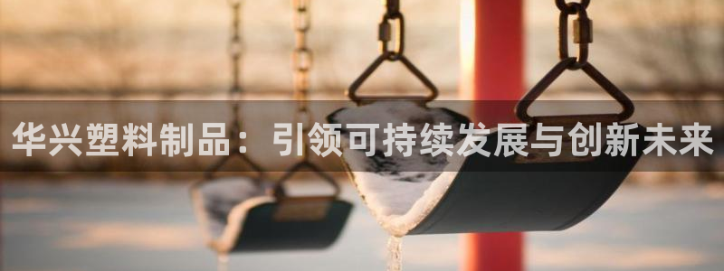 太阳gg娱选_2o5o26：华兴塑料制品：引领可持续发展与创
